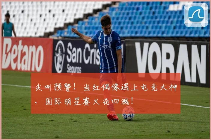 尖叫预警！当红偶像遇上电竞大神，国际明星赛火花四溅！