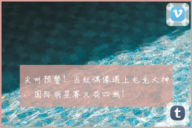 尖叫预警！当红偶像遇上电竞大神，国际明星赛火花四溅！