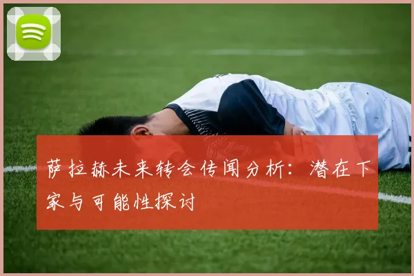 萨拉赫未来转会传闻分析：潜在下家与可能性探讨