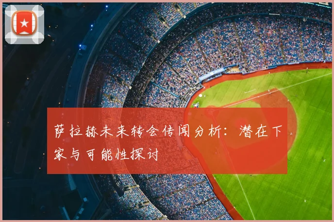 萨拉赫未来转会传闻分析：潜在下家与可能性探讨