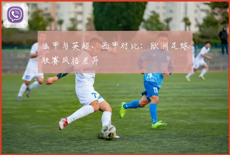 法甲与英超、西甲对比：欧洲足球联赛风格差异