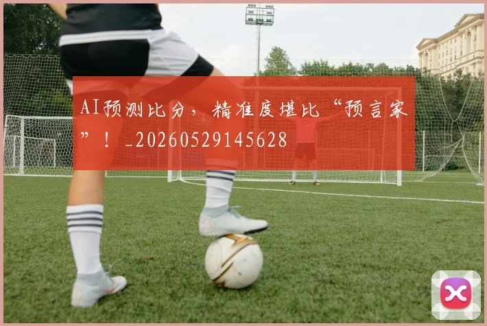 AI预测比分，精准度堪比“预言家”！_20260529145628