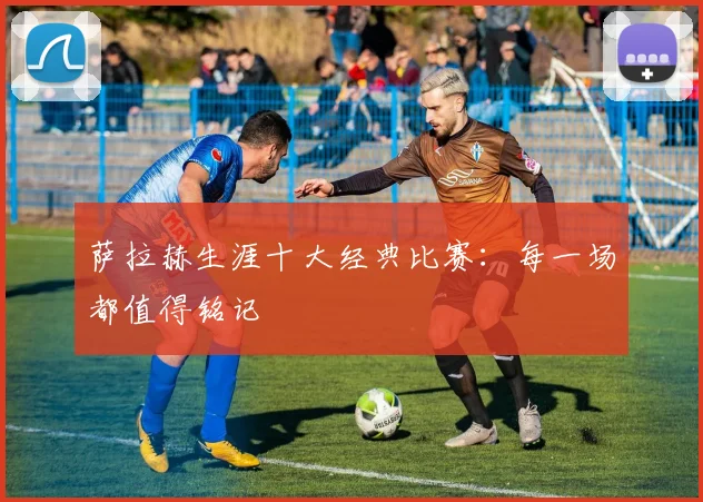 萨拉赫生涯十大经典比赛：每一场都值得铭记
