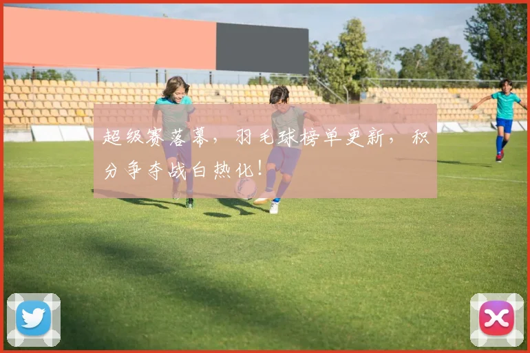 超级赛落幕，羽毛球榜单更新，积分争夺战白热化！