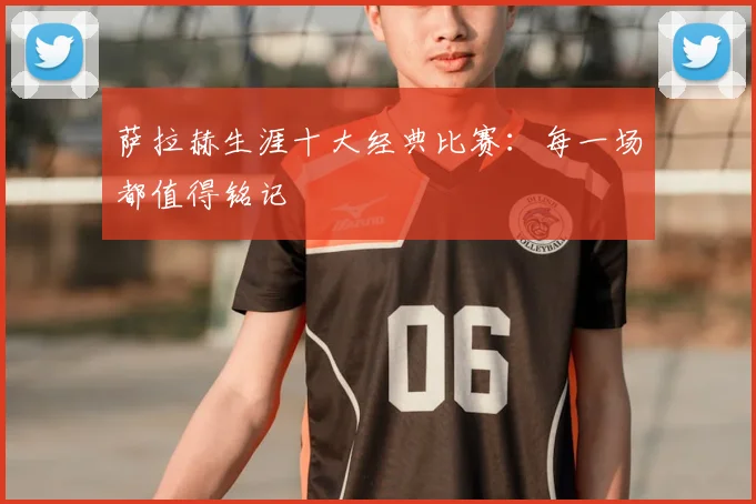 萨拉赫生涯十大经典比赛：每一场都值得铭记
