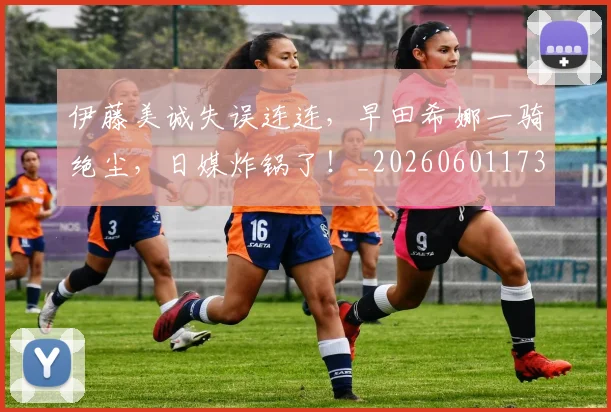 伊藤美诚失误连连，早田希娜一骑绝尘，日媒炸锅了！_20260601173419